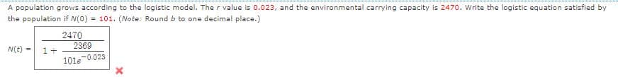 A population grows according to the logistic model. The r value is 0.023, and the environmental carrying capacity is 2470. Write the logistic equation satisfied by
the population if N(0) = 101. (Note: Round b to one decimal place.)
2470
2369
N(E) =
1+
101e-0.025
