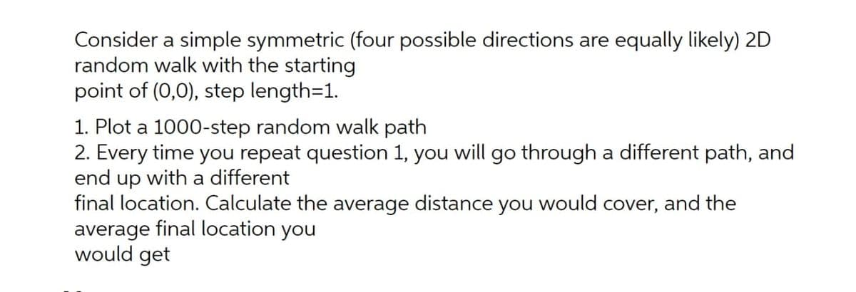Consider a simple symmetric (four possible directions are equally likely) 2D
random walk with the starting
point of (0,0), step length=1.
1. Plot a 1000-step random walk path
2. Every time you repeat question 1, you will go through a different path, and
end up with a different
final location. Calculate the average distance you would cover, and the
average final location you
would get

