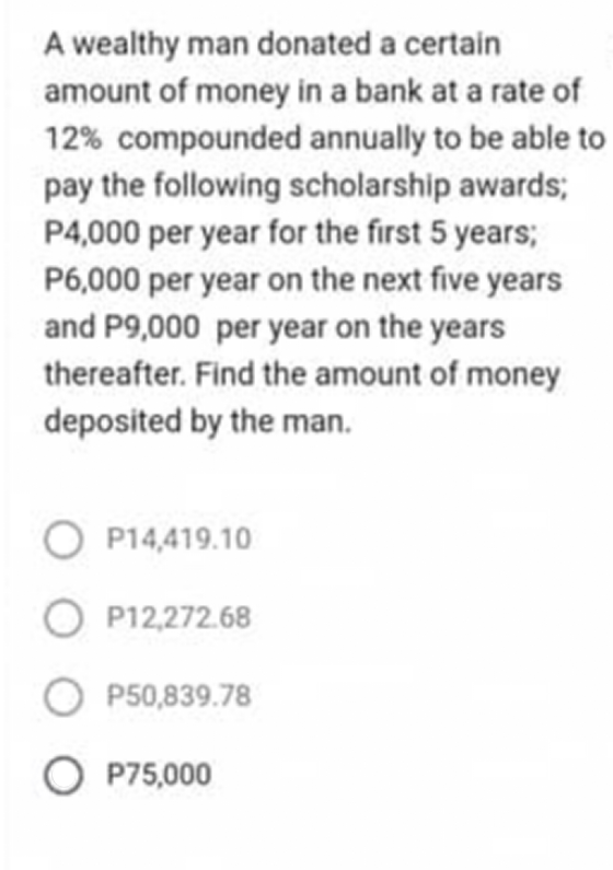 A wealthy man donated a certain
amount of money in a bank at a rate of
12% compounded annually to be able to
pay the following scholarship awards;
P4,000 per year for the first 5 years;
P6,000 per year on the next five years
and P9,000 per year on the years
thereafter. Find the amount of money
deposited by the man.
O P14,419.10
OP12,272.68
O P50,839.78
O P75,000