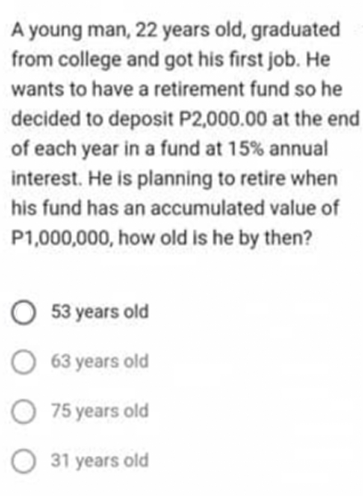 A young man, 22 years old, graduated
from college and got his first job. He
wants to have a retirement fund so he
decided to deposit P2,000.00 at the end
of each year in a fund at 15% annual
interest. He is planning to retire when
his fund has an accumulated value of
P1,000,000, how old is he by then?
O 53 years old
O 63 years old
75 years old
31 years old