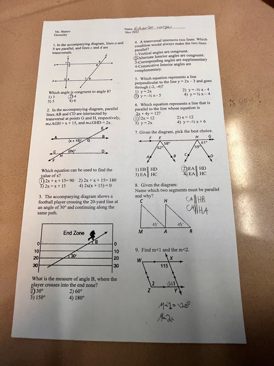 of
10
20
30
Ms. Bianco
Geometry
1. In the accompanying diagram, lines a and
are parallel, and lines c and d are
transversals.
be
30°
3) 150°
34
A
Which angle is congruent to angle 8?
1) 3
(2) 4
4) 6
3) 5
2. In the accompanying diagram, parallel
lines AB and CD are intersected by
transversal at points G and H, respectively,
mLAGH=x+15, and mzGHD = 2x.
EX
B
(x+15) G
(2x)"
Which equation can be used to find the
yalue of x?
(1) 2x+x+15=90 2) 2x+x+15= 180
3) 2x= x + 15 4) 2x(x + 15) = 0
3. The accompanying diagram shows a
football player crossing the 20-yard line at
an angle of 30° and continuing along the
same path.
5
6.
End Zone
130€
D
B
0
10
20
30
What is the measure of angle B, where the
player crosses into the end zone?
2) 60°
4) 180°
Name Eduendo larges
Nov 2022
4. A transversal intersects two lines. Which
condition would always make the two lines
parallel?
1-Vertical angles are congruent.
Alternate Interior angles are congruent.
3-Corresponding angles are supplementary
4-Consecutive Interior angles are
complementary.
5. Which equation represents a line
perpendicular to the line y=2x-3 and goes.
through (-2,-4)?
1) y=2x
3 y=-x-5
6. Which equation represents a line that is
parallel to the line whose equation is
2x + 4y = 12?
(1) 2x = 12
3) y = 2x
7. Given the diagram, pick the best choice.
F
E
H
G
HD
1) EB
3) EA HC
M
62⁰
Z
45°
58°
2
A
B
8. Given the diagram:
Name which two segments must be parallel
and why?
с
H
115
2) y=-x-4
4) y=x-4
2) x = 12
4) y = -x + 6
45
9. Find m<1 and the m<2.
W
2011
M²2=
2DEA || HD
4) EA HC
61°
R
59⁰
CA HR
силна
M-1 = 1200
D
is you?