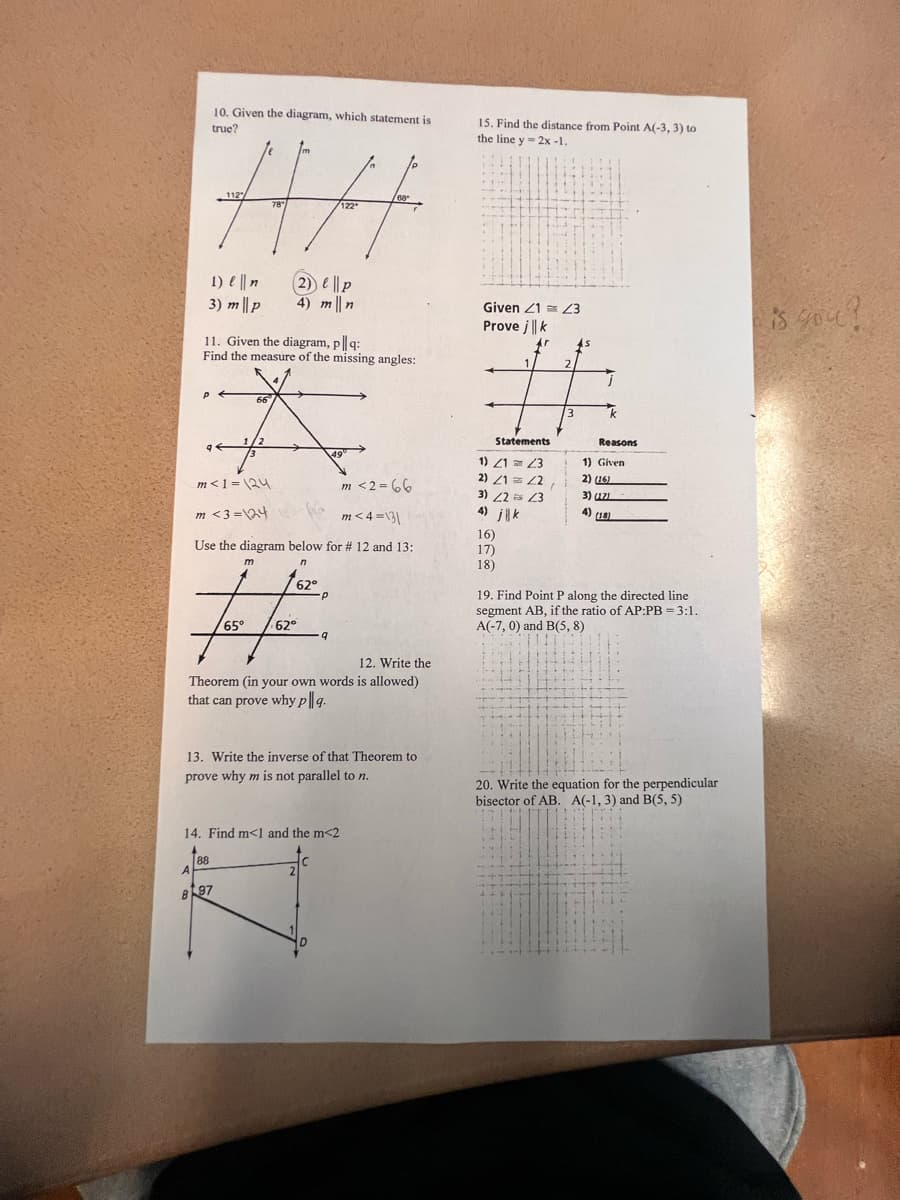 m
HA
78"
122*
A
1) || n
3) m|| p
P
B
10. Given the diagram, which statement is
true?
9
112
11. Given the diagram, pl|q:
Find the measure of the missing angles:
(2) ep
4) mn
m
62°
fafe.
65°
62°
66
A
1/2
13
49°
m< 1=124
m<2=66
m <3=124
m<4=\31
Use the diagram below for # 12 and 13:
n
88
12. Write the
Theorem (in your own words is allowed)
that can prove why pl|g.
97
13. Write the inverse of that Theorem to
prove why m is not parallel to n.
14. Find m<1 and the m<2
С
68
9
2
15. Find the distance from Point A(-3, 3) to
the line y = 2x -1.
Given 21 23
Prove j | k
Statements
1) 2123
2) 21 = 22,
3) 22 23
16)
17)
18)
1.
14
2
--++
3
45
j
k
19. Find Point P along the directed line
segment AB, if the ratio of AP:PB = 3:1.
A(-7, 0) and B(5,8)
-
Reasons
1) Given
2) (16)
3) (121
4) (18)
htt
ELLIT
***
20. Write the equation for the perpendicular
bisector of AB. A(-1, 3) and B(5, 5)
--
is you?