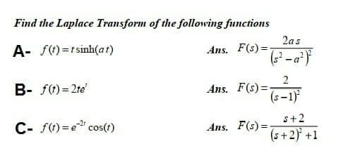 Find the Laplace Transform of the following functions
2as
A- f)=tsinh(at)
Ans. F(s) =
2
Ans. F(s) =
(s -1)
B- f() = 2te'
s+2
C- ft) =e" cos(t)
Ans. F(s) =
(s+2) +1
