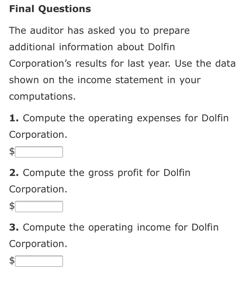 Final Questions
The auditor has asked you to prepare
additional information about Dolfin
Corporation's results for last year. Use the data
shown on the income statement in your
computations.
1. Compute the operating expenses for Dolfin
Corporation.
$1
2. Compute the gross profit for Dolfin
Corporation.
$1
3. Compute the operating income for Dolfin
Corporation.
$4
%24
