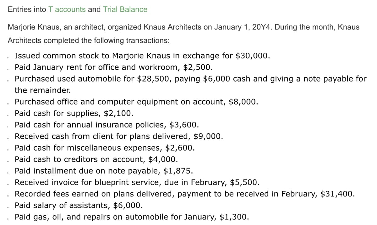Entries into T accounts and Trial Balance
Marjorie Knaus, an architect, organized Knaus Architects on January 1, 20Y4. During the month, Knaus
Architects completed the following transactions:
Issued common stock to Marjorie Knaus in exchange for $30,000.
Paid January rent for office and workroom, $2,500.
Purchased used automobile for $28,500, paying $6,000 cash and giving a note payable for
the remainder.
Purchased office and computer equipment on account, $8,000.
Paid cash for supplies, $2,100.
Paid cash for annual insurance policies, $3,600.
Received cash from client for plans delivered, $9,000.
Paid cash for miscellaneous expenses, $2,600.
Paid cash to creditors on account, $4,000.
Paid installment due on note payable, $1,875.
Received invoice for blueprint service, due in February, $5,500.
Recorded fees earned on plans delivered, payment to be received in February, $31,400.
Paid salary of assistants, $6,000.
Paid gas, oil, and repairs on automobile for January, $1,300.
