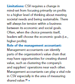 Limitations: CSV requires a change in
mind-set from focusing primarily on profits
to a higher level of thinking about meeting
societal needs and being sustainable. There
will always be tension within a business
between its economic and social goals.
Often, when the choice presents itself,
leaders will choose the economic goals (i.e.,
higher profits).
Role of the management accountant:
Management accountants can identify
parts of the organization's value chain that
may have opportunities for creating shared
value, such as clustering the company's
and suppliers' operations near each other.
Management accountants can play a vital role
in CSV especially in the area of measuring
shared value.10 .
