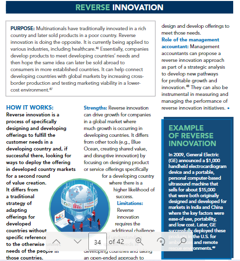 REVERSE INNOVATION
PURPOSE: Multinationals have traditionally innovated in a rich
country and later sold products in a poor country. Reverse
innovation is doing the opposite. It is currently being applied to
various industries, including healthcare. Essentially, companies
develop products to meet developing countries' needs and
then hope the same idea can later be sold abroad to
consumers in more established countries. It can help connect
developing countries with global markets by increasing cross-
border production and testing marketing viability in a lower-
cost environment."
design and develop offerings to
meet those needs.
Role of the management
accountant: Management
accountants can propose a
reverse innovation approach
as part of a strategic analysis
to develop new pathways
for profitable growth and
innovation." They can also be
instrumental in measuring and
managing the performance of
HOW IT WORKS:
Strengths: Reverse innovation
can drive growth for companies
in a global market where
much growth is occurring in
developing countries. It differs
from other tools (e.g., Blue
Ocean, creating shared value,
and disruptive innovation) by
focusing on designing product
in developed country markets or service offerings specifically
for a developing country
reverse innovation initiatives. •
Reverse innovation is a
process of specifically
designing and developing
offerings to fulfill the
customer needs in a
developing country and, if
successful there, looking for
ways to deploy the offering
EXAMPLE
OF REVERSE
INNOVATION
In 2009, General Electric
(GE) announced a $1,000
handheld electrocardiogram
device and a portable,
personal computer-based
ultrasound machine that
sells for about $15,000
that were both originally
designed and developed for
markets in India and China
where the key factors were
ease-of-use, portability,
and low cost. Later, GE
Successfully deployed these
produ in the U.S. for
ambu
for a second round
of value creation.
where there is a
It differs from
higher likelihood of
a traditional
success.
strategy of
adapting
offerings for
developed
Limitations:
Reverse
innovation
requires the
countries without
additional challenne
specific reference
to the otherwise
34 of 42
and remote
needs of the peopie
rescue environments."
those countries.
an open-ended aporoach to
