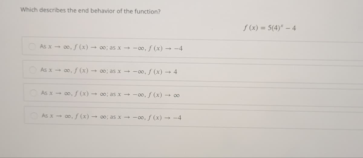 Which describes the end behavior of the function?
f (x) = 5(4)* – 4
As x 00, f (x) → 0; as x → -00, f (x) → -4
As x → 00, f (x) → ∞; as x → -0, f (x) → 4
As x - 0, f (x) → ∞; as x → -∞, ƒ (x) → ∞
As x - 00, f (x) → ; as x → -∞, f (x) → –4
