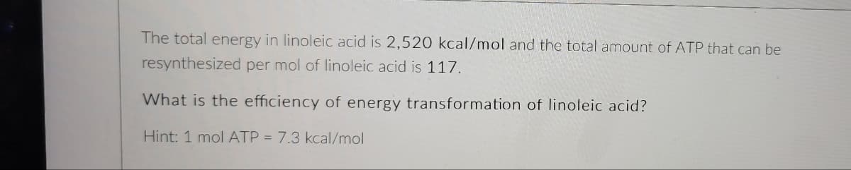 The total energy in linoleic acid is 2,520 kcal/mol and the total amount of ATP that can be
resynthesized per mol of linoleic acid is 117.
What is the efficiency of energy transformation of linoleic acid?
Hint: 1 mol ATP = 7.3 kcal/mol
