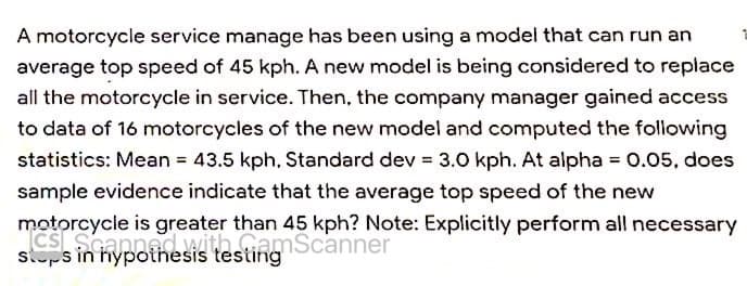A motorcycle service manage has been using a model that can run an
average top speed of 45 kph. A new model is being considered to replace
all the motorcycle in service. Then, the company manager gained access
to data of 16 motorcycles of the new model and computed the following
statistics: Mean = 43.5 kph, Standard dev = 3.0 kph. At alpha = 0.05, does
sample evidence indicate that the average top speed of the new
motorcycle is greater than 45 kph? Note: Explicitly perform all necessary
CS Scannedith GomScanner
stops in hypothesis testing
