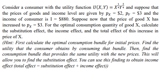 1 3
Consider a consumer with the utility function U(X,Y) = x¡yi and suppose that
the prices of goods and income level are given by px = $2, py = $3 and the
income of consumer is I = $880. Suppose now that the price of good X has
increased to px = $3. For the optimal consumption quantity of good X, calculate
the substitution effect, the income effect, and the total effect of this increase in
price of X.
(Hint: First calculate the optimal consumption bundle for initial prices. Find the
utility that the consumer obtains by consuming that bundle. Then, find the
consumption bundle that provides the same utility with the new prices. This will
allow you to find the substitution effect. You can use this finding to obtain income
effect (total effect = substitution effect + income effect))
