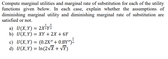 Compute marginal utilities and marginal rate of substitution for each of the utility
functions given below. In each case, explain whether the assumptions of
diminishing marginal utility and diminishing marginal rate of substitution are
satisfied or not.
a) U(X,Y)= 2x3y
b) U(X,Y) = XY + 2X + 6Y
c) U(X,Y) = (0.2X® + 0.8Y°)
d) U(X,Y) = In(2vX + vF)
