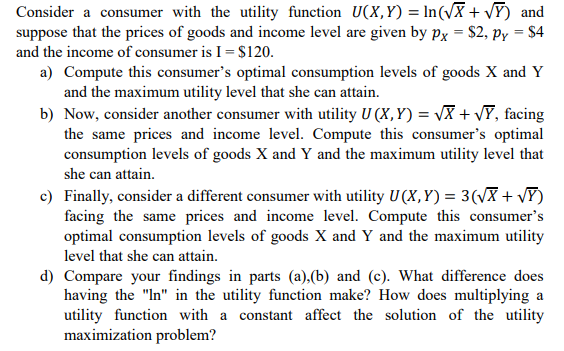 Consider a consumer with the utility function U(X,Y) = In(vX + VY) and
suppose that the prices of goods and income level are given by px = $2, py = $4
and the income of consumer is I = $120.
a) Compute this consumer's optimal consumption levels of goods X and Y
and the maximum utility level that she can attain.
b) Now, consider another consumer with utility U (X, Y) = VX + VY, facing
the same prices and income level. Compute this consumer's optimal
consumption levels of goods X and Y and the maximum utility level that
she can attain.
c) Finally, consider a different consumer with utility U (X,Y) = 3(VX + vY)
facing the same prices and income level. Compute this consumer's
optimal consumption levels of goods X and Y and the maximum utility
level that she can attain.
d) Compare your findings in parts (a).(b) and (c). What difference does
having the "In" in the utility function make? How does multiplying a
utility function with a constant affect the solution of the utility
maximization problem?
