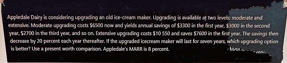 Appledale Dairy is considering upgrading an old ice-cream maker. Upgrading is available at two levels: moderate and
extensive. Moderate upgrading costs $6500 now and yields annual savings of $3300 in the first year, $3000 in the second
year, $2700 in the third year, and so on. Extensive upgrading costs $10 550 and saves $7600 in the first year. The savings then
decrease by 20 percent each year thereafter. If the upgraded icecream maker will last for seven years, which upgrading option
is better? Use a present worth comparison. Appledale's MARR is 8 percent.
MAK I.
VIA,
