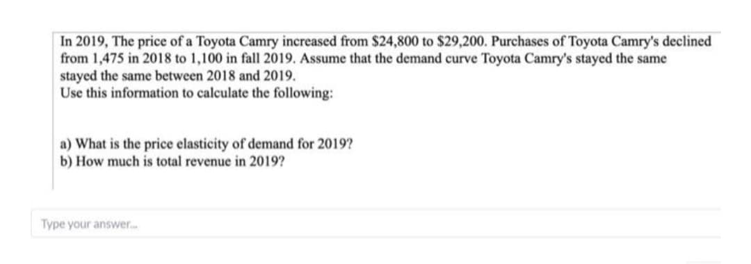 In 2019, The price of a Toyota Camry increased from $24,800 to $29,200. Purchases of Toyota Camry's declined
from 1,475 in 2018 to 1,100 in fall 2019. Assume that the demand curve Toyota Camry's stayed the same
stayed the same between 2018 and 2019.
Use this information to calculate the following:
a) What is the price elasticity of demand for 2019?
b) How much is total revenue in 2019?
Type your answer...