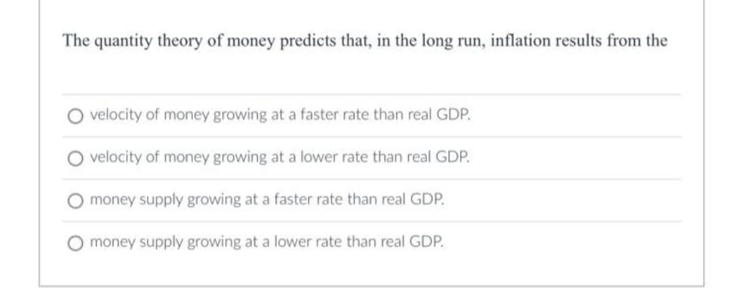 The quantity theory of money predicts that, in the long run, inflation results from the
velocity of money growing at a faster rate than real GDP.
velocity of money growing at a lower rate than real GDP.
money supply growing at a faster rate than real GDP.
money supply growing at a lower rate than real GDP.
