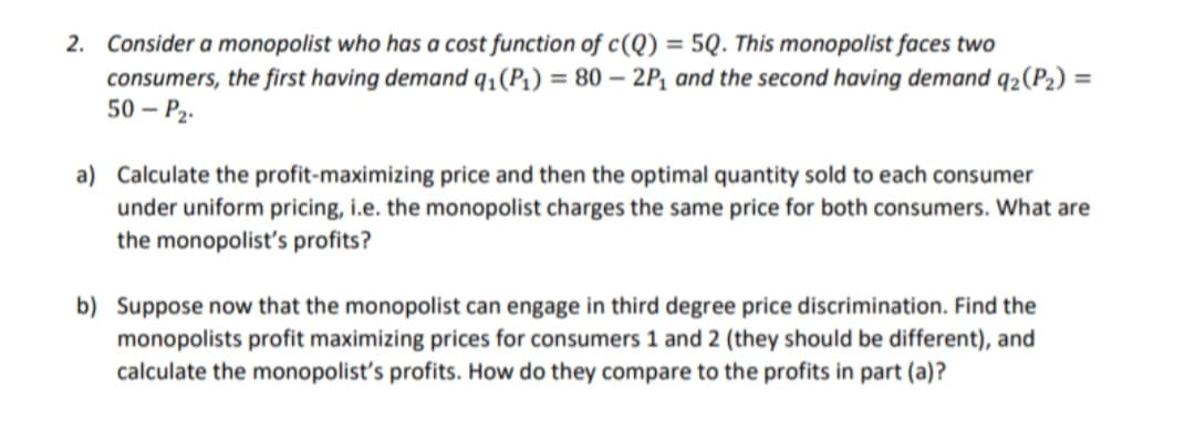 2. Consider a monopolist who has a cost function of c(Q) = 5Q. This monopolist faces two
consumers, the first having demand q₁(P₁) = 80 - 2P₁ and the second having demand q₂ (P₂) =
50 - P₂.
a) Calculate the profit-maximizing price and then the optimal quantity sold to each consumer
under uniform pricing, i.e. the monopolist charges the same price for both consumers. What are
the monopolist's profits?
b) Suppose now that the monopolist can engage in third degree price discrimination. Find the
monopolists profit maximizing prices for consumers 1 and 2 (they should be different), and
calculate the monopolist's profits. How do they compare to the profits in part (a)?