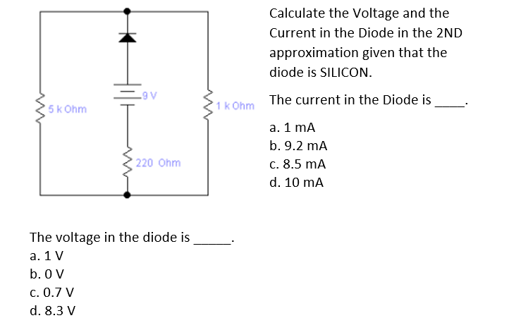 Calculate the Voltage and the
Current in the Diode in the 2ND
approximation given that the
diode is SILICON.
-9 V
5k Ohm
1k Ohm
The current in the Diode is
а. 1 mA
b. 9.2 mA
220 Ohm
c. 8.5 mA
d. 10 mA
The voltage in the diode is
а. 1 V
b. 0 V
c. 0.7 V
d. 8.3 V

