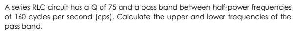 A series RLC circuit has a Q of 75 and a pass band between half-power frequencies
of 160 cycles per second (cps). Calculate the upper and lower frequencies of the
pass band.
