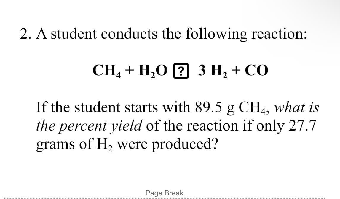 2. A student conducts the following reaction:
CH, + H,O [? 3 H, + CO
If the student starts with 89.5 g CH4, what is
the percent yield of the reaction if only 27.7
grams of H, were produced?
Page Break
