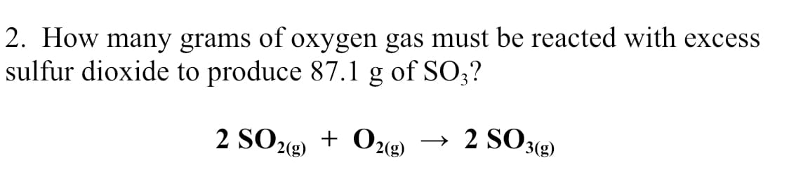 2. How many grams of oxygen gas must be reacted with excess
sulfur dioxide to produce 87.1 g of SO;?
2 SO22)
+ O2(g)
→ 2 SO3(g)
