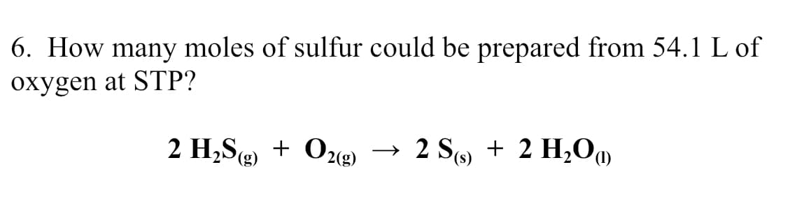 6. How many moles of sulfur could be prepared from 54.1 L of
oxygen at STP?
2 H,S) + O22)
→ 2 S9 + 2 H,OM
(g)
(s),
