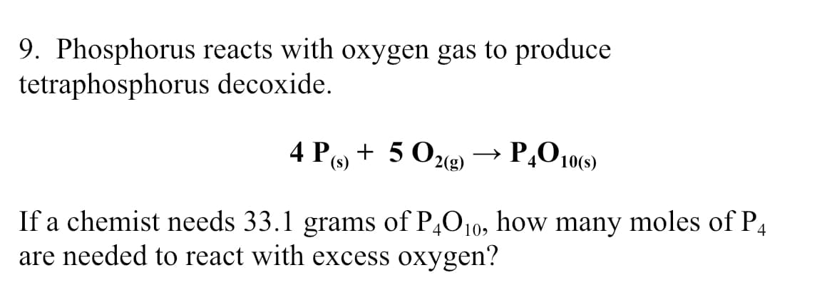 9. Phosphorus reacts with oxygen gas to produce
tetraphosphorus decoxide.
4 Po + 5 0g)
P,O 10(9)
(s)
If a chemist needs 33.1 grams of P4010, how many moles of P4
are needed to react with excess oxygen?
