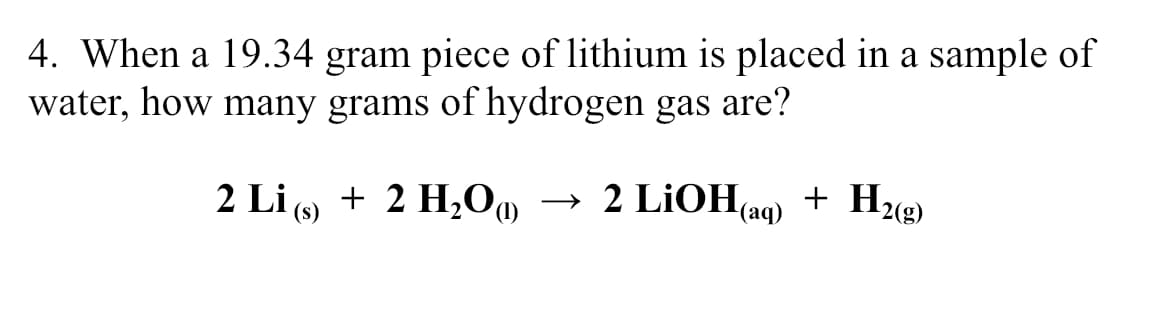 4. When a 19.34 gram piece of lithium is placed in a sample of
water, how many grams of hydrogen gas are?
2 Li ( + 2 H,O
→ 2 LİOH(aq)
+ H«e)
(s)
2(g)
