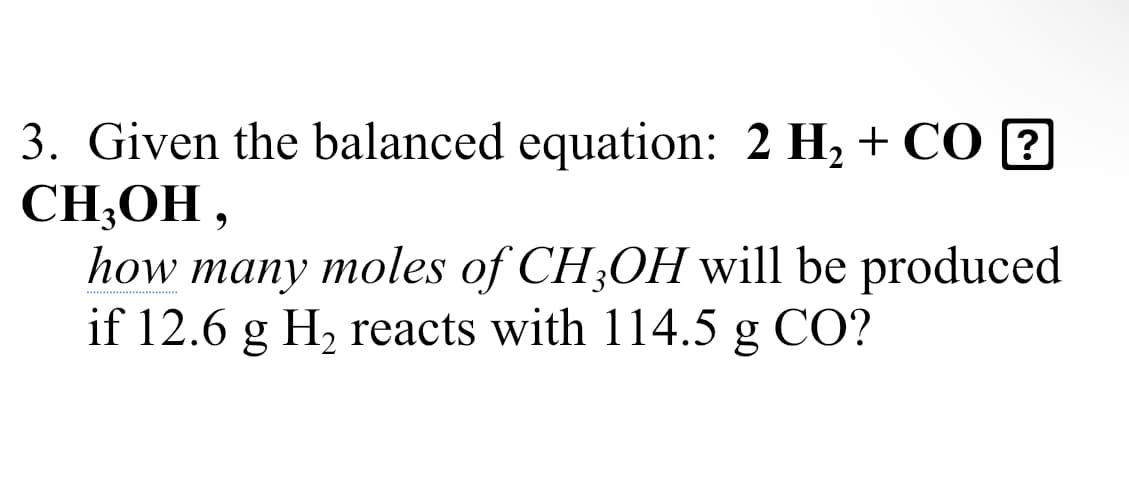 3. Given the balanced equation: 2 H2 + CO ?
CH,ОН ,
how many moles of CH;OH will be produced
if 12.6 g H, reacts with 114.5 g CO?
