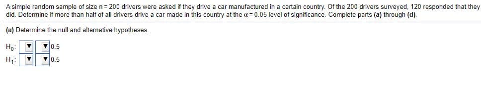 A simple random sample of size n= 200 drivers were asked if they drive a car manufactured in a certain country. Of the 200 drivers surveyed, 120 responded that they
did. Determine if more than half of all drivers drive a car made in this country at the a = 0.05 level of significance. Complete parts (a) through (d).
(a) Determine the null and alternative hypotheses.
Họ:
V0.5
V0.5
