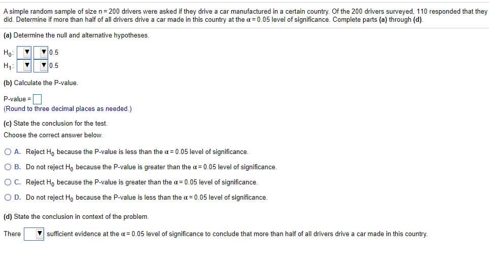 A simple random sample of size n= 200 drivers were asked if they drive a car manufactured in a certain country. Of the 200 drivers surveyed, 110 responded that they
did. Determine if more than half of all drivers drive a car made in this country at the a = 0.05 level of significance. Complete parts (a) through (d).
(a) Determine the null and alternative hypotheses.
Ho:
V0.5
H,:
V0,5
(b) Calculate the P-value.
P-value =
(Round to three decimal places as needed.)
(c) State the conclusion for the test.
Choose the correct answer below.
O A. Reject H, because the P-value is less than the a = 0.05 level of significance.
O B. Do not reject H, because the P-value is greater than the a = 0.05 level of significance.
OC. Reject Ho because the P-value is greater than the a = 0.05 level of significance.
O D. Do not reject H, because the P-value is less than the a = 0.05 level of significance.
(d) State the conclusion in context of the problem.
There
V sufficient evidence at the a = 0.05 level of significance to conclude that more than half of all drivers drive a car made in this
buntry.
