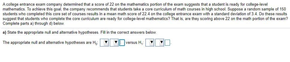 A college entrance exam company determined that a score of 22 on the mathematics portion of the exam suggests that a student is ready for college-level
mathematics. To achieve this goal, the company recommends that students take a core curriculum of math courses in high school. Suppose a random sample of 150
students who completed this core set of courses results in a mean math score of 22.4 on the college entrance exam with
suggest that students who complete the core curriculum are ready for college-level mathematics? That is, are they scoring above 22 on the math portion of the exam?
Complete parts a) through d) below.
standard deviation of 3.4. Do these results
a) State the appropriate null and alternative hypotheses. Fill in the correct answers below.
The appropriate null and alternative hypotheses are H:
V| versus H,:
