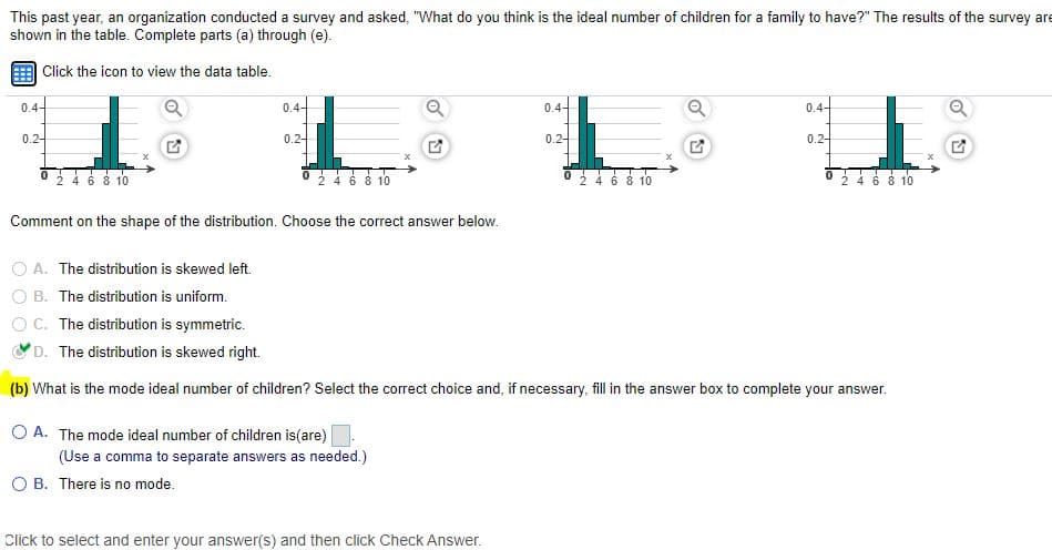 This past year, an organization conducted a survey and asked, "What do you think is the ideal number of children for a family to have?" The results of the survey are
shown in the table. Complete parts (a) through (e).
Click the icon to view the data table.
0.4-
0.4-
0.4-
0.4-
0.2-
0.2-
0.2-
0.2-
24 6 8 10
4 6 8 10
2 4 6 8 10
2 4 6 8 10
Comment on the shape of the distribution. Choose the correct answer below.
A. The distribution is skewed left.
B. The distribution is uniform.
OC. The distribution is symmetric.
D. The distribution is skewed right.
(b) What is the mode ideal number of children? Select the correct choice and, if necessary, fill in the answer box to complete your answer.
O A. The mode ideal number of children is(are)
(Use a comma to separate answers as needed.)
O B. There is no mode.
Click to select and enter your answer(s) and then click Check Answer.
