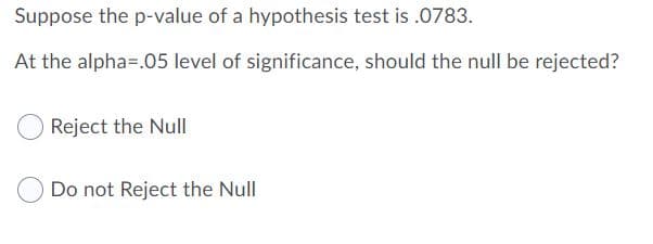 Suppose the p-value of a hypothesis test is .0783.
At the alpha=.05 level of significance, should the null be rejected?
Reject the Null
Do not Reject the Null
