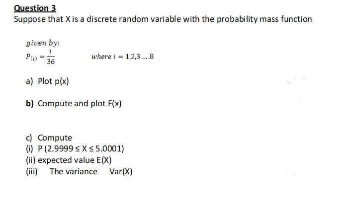 Question 3
Suppose that X is a discrete random variable with the probability mass function
given by:
i
where i = 1,2,3 .8
36
a) Plot p(x)
b) Compute and plot F(x)
c) Compute
(i) P (2.9999 < X s 5.0001)
(ii) expected value E(X)
(iii) The variance Var(X)
