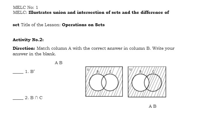 MELC No: 1
MELC: Illustrates union and intersection of sets and the difference of
set Title of the Lesson: Operations on Sets
Activity No.2:
Direction: Match column A with the correct answer in column B. Write your
answer in the blank.
АВ
1. B'
2. BnC
АВ
