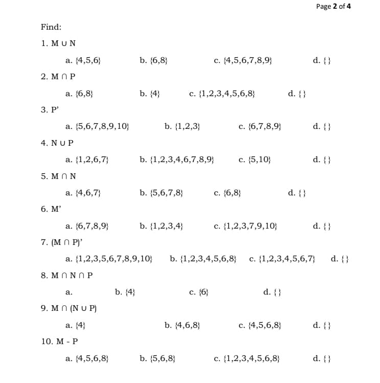 Page 2 of 4
Find:
1. ΜυN
а. (4,5,6;
b. {6,8}
c. {4,5,6,7,8,9}
d. {}
2. M N P
а. (6,8;
b. (4}
c. {1,2,3,4,5,6,8}
d. {}
3. Р"
а. {5,6,7,8,9, 10;
b. {1,2,3}
c. {6,7,8,9}
d. {}
4. ΝυP
a. {1,2,6,7}
b. {1,2,3,4,6,7,8,9}
с. (5,10;
d. {}
5. M NN
а. (4,6,7}
b. {5,6,7,8}
c. {6,8}
d. {}
6. М'
a. {6,7,8,9}
b. {1,2,3,4}
c. {1,2,3,7,9,10}
d. {}
7. (M N P)'
a. {1,2,3,5,6,7,8,9,10}
b. {1,2,3,4,5,6,8} c. {1,2,3,4,5,6,7}
d. {}
8. M N N N P
b. {4}
с. (6;
d. {}
а.
9. M N (N U P)
а. (4}
b. {4,6,8}
с. (4,5,6,8}
d. {}
10. М - Р
а. (4,5,6,8;
b. {5,6,8}
c. {1,2,3,4,5,6,8}
d. {}
