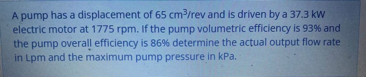 A pump has a displacement of 65 cm-/rev and is driven by a 37.3 kW
electric motor at 1775 rpm. If the pump volumetric efficiency is 93% and
the pump overall efficiency is 86% determine the actual output flow rate
in Lpm and the maximum pump pressure in kPa.
