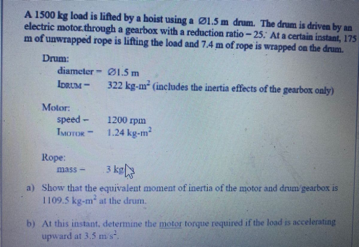 A 1500 kg load is lifted by a hoist using a Ø1.5m drum. The drum is driven by an
electric motor through a gearbox with a reduction ratio-25, At a certain instant, 175
m of unwrapped rope is lifling the load and 7.4 m of rope is wrapped on the drum.
Drum:
diameter ØI5 m
IDRUM –
322 kg-m² (includes the inertia effects of the gearbox only)
Motor,
speed
IMOTOR
1200 rpm
1.24 kg-m2
Rope:
3 kel
a) Show that the equivalent moment of inertia of the motor and drumgearbox is
2695 kg-m the drum
byArthis instant, determine the motor toreue requinedifthe load is accelerating
q t the load s accelerating
upward at 3.5 s-
