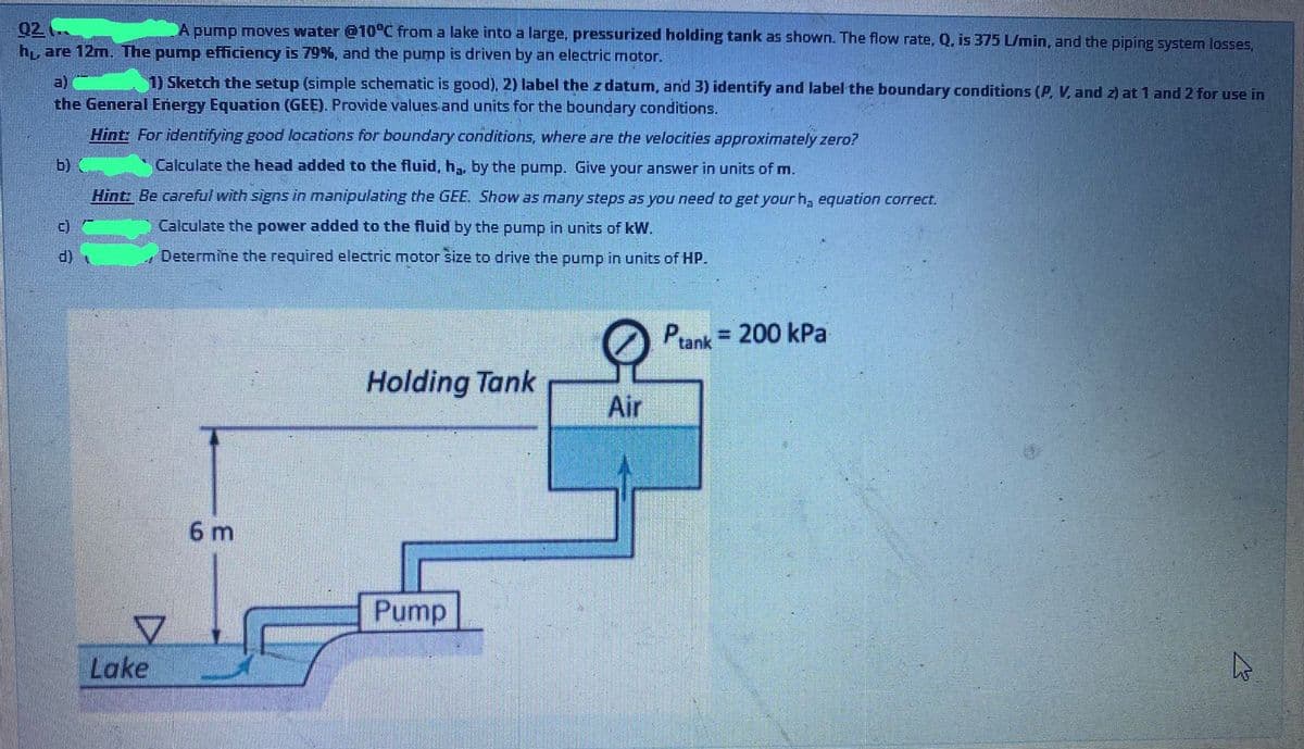 02
h, are 12m. The pump efficiency is 79%, and the pump is driven by an electric motor.
A pump moves water @10°C from a lake into a large, pressurized holding tank as shown. The flow rate, Q. is 375 L/min, and the piping system losses,
1) Sketch the setup (simple schematic is good), 2) label the z datum, and 3) identify and label the boundary conditions (P, V, and z) at 1 and 2 for use in
a)
the General Energy Equation (GEE). Provide values and units for the boundary conditions.
Hint: For identifying good locations for boundary conditions, where are the velocities approximately zero?
b)
Calculate the head added to the fluid, h,, by the pump. Give your answer in units of m.
Hint: Be careful with signs in manipulating the GEE. Show as many steps as you need to get your h, equation correct.
Calculate the power added to the fluid by the pump in units of kW.
()
Determine the required electric motor size to drive the pump in units of HP.
Prank = 200 kPa
Holding Tank
Air
6 m
Pump
Lake
