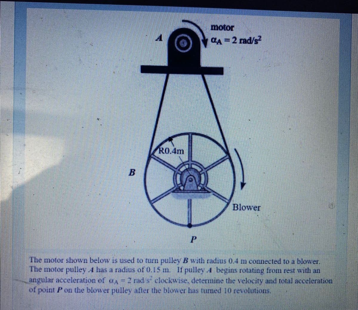 motor
CA =2 rad/s
R0.4m
Blower
The motor shown below is used to turm pulley B wath radzus 0.4 m connected to a blower,
Ibe motor pullev 4 bas a adius of 0.15 mIt pulleyA besins rotatng trom rest withan
angular acceleration of ay -2 rad s clockwise, determine the velocity and tolalacceleration
of poinr Pon the blower pulley afler the blower bas turmed 10revolutions,
