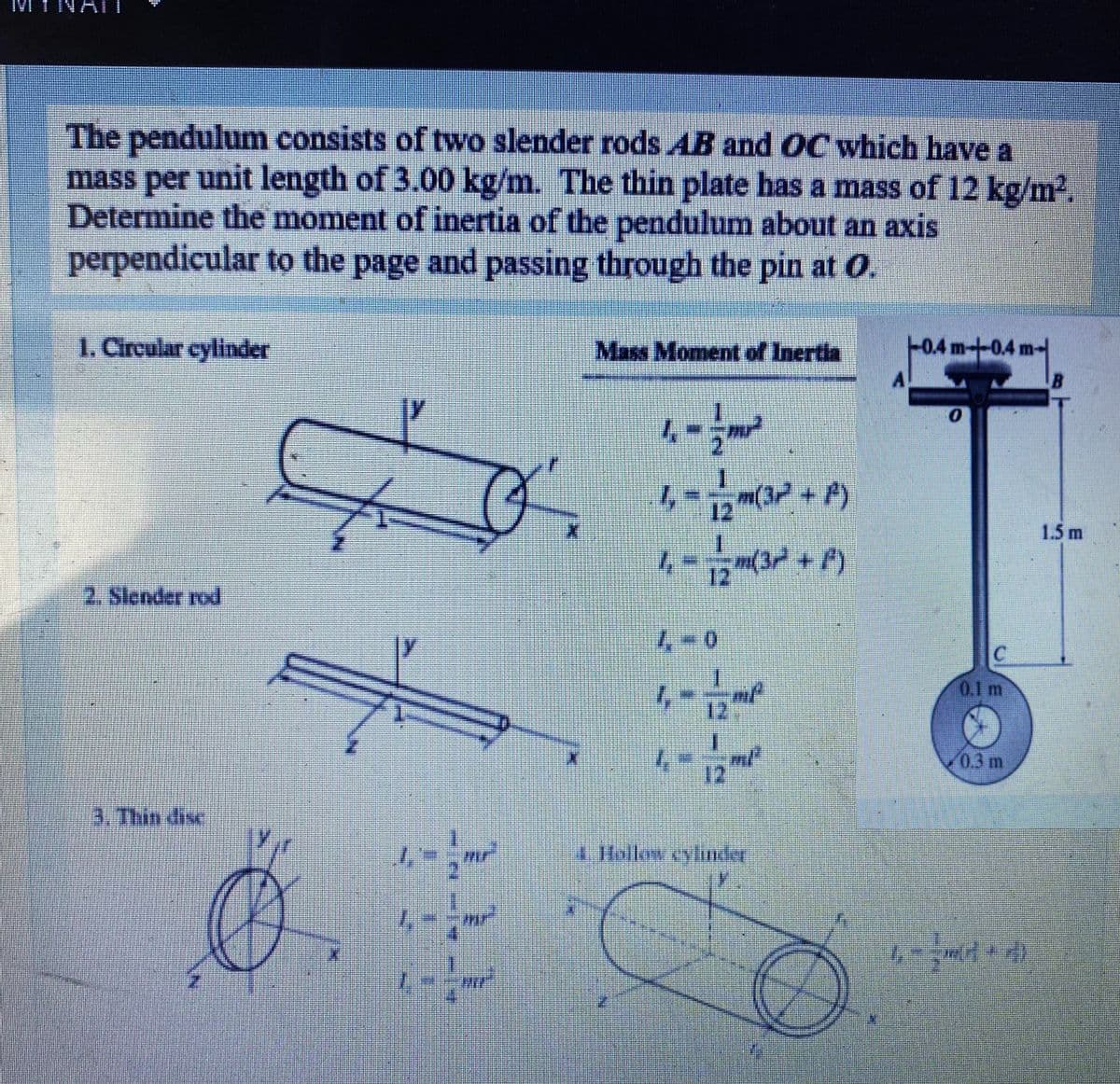 IMI INAT
IVI
The pendulum consists of two slender rods AB and OC which have a
mass per unit length of 3.00 kg/m. The thin plate has a mass of 12 kg/m2.
Determine the moment of inertia of the pendulum about an axis
perpendicular to the page and passing through the pin at O.
1. Circular cylinder
Mass Moment of Inertia
-+0.4m-
A
m(32 + A)
12
1.5 m
12
(3+P)
2. Slender rod
4-0
0.1 m
12
1.
0.3m
12
3. Thin dise
mr
4 Hollow cylindey
ir
