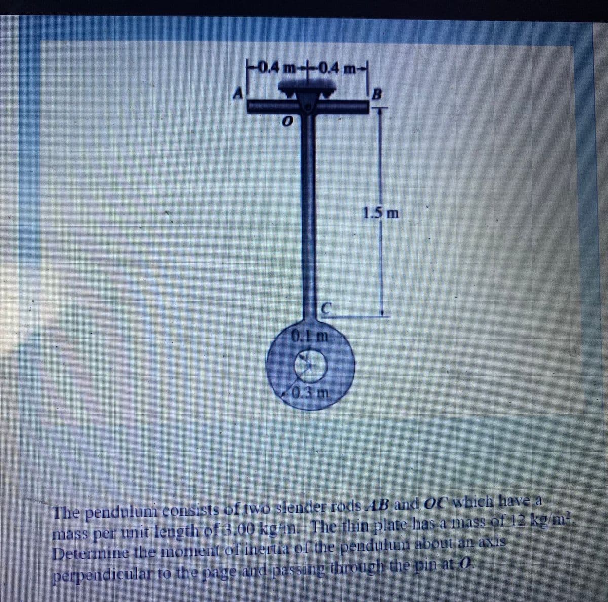 0.4m-0.4 m-
1.5 m
0.1 m
%23
03m
The pendulum consists of two slender rods AB and OC which have a
mass per unit length of 3.00 kg m The thin plate has a mass of 12 kg m
Determine the moment of inertia of the pendulum about an axis
perpendicular to the page and passing through the pin at 0

