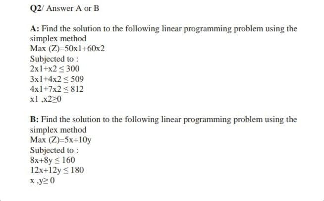 Q2/ Answer A or B
A: Find the solution to the following linear programming problem using the
simplex method
Max (Z)=50x1+60x2
Subjected to:
2x1+x2 ≤ 300
3x1+4x2 ≤ 509
4x1+7x2 ≤ 812
x1,x220
B: Find the solution to the following linear programming problem using the
simplex method
Max (Z)=5x+10y
Subjected to:
8x+8y ≤ 160
12x+12y ≤ 180
x,y20