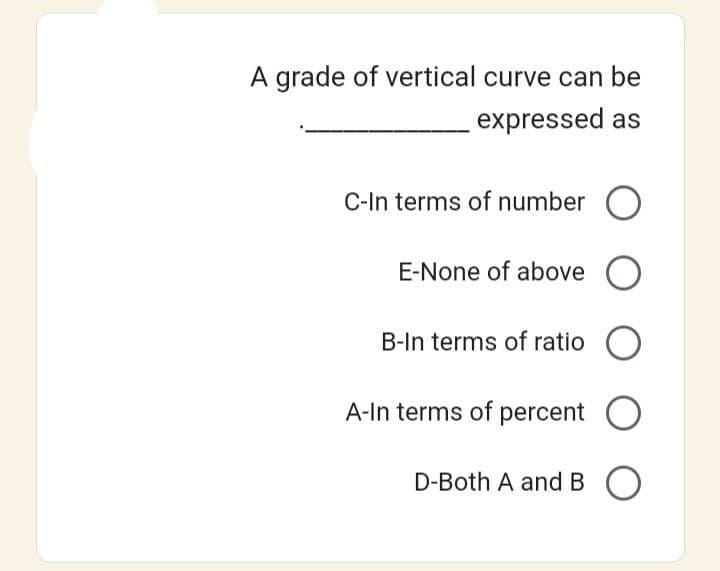 A grade of vertical curve can be
expressed as
C-In terms of number O
E-None of above O
B-In terms of ratio O
A-In terms of percent O
D-Both A and BO