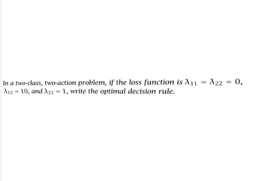 In a two-class, two-action problem, if the loss function is A11
A12= 10, and A21 = 1, write the optimal decision rule.
=
A22
= 0,
