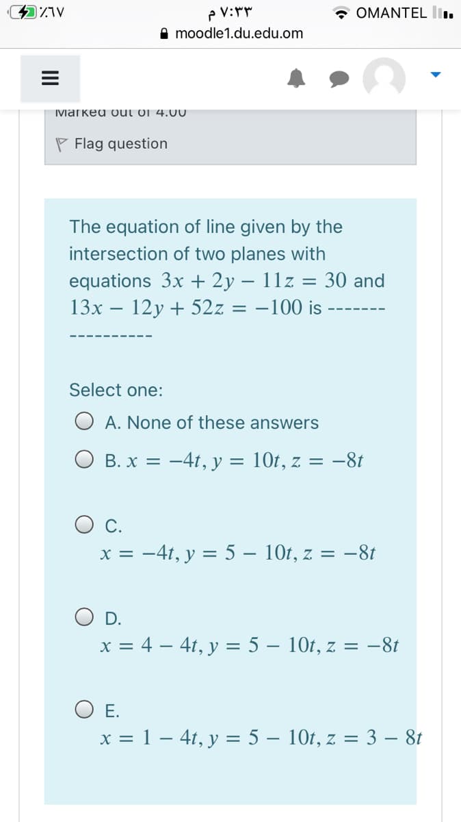* OMANTEL lI.
moodle1.du.edu.om
Ivarked out oj 4.00
P Flag question
The equation of line given by the
intersection of two planes with
equations 3x + 2y – 11z = 30 and
12у + 52z
13х
-100 is
Select one:
O A. None of these answers
В. х 3D —4t, у
10t, z = -81
С.
x = -4t, y = 5 – 10t, z = -8t
OD.
x = 4 – 41, y = 5 – 10t, z = -81
%3|
O E.
x = 1 – 41, y = 5 – 10t, z = 3 – 8t
II
