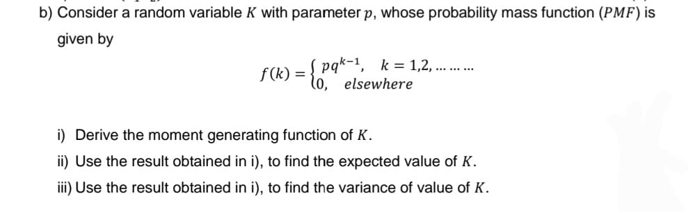 b) Consider a random variable K with parameter p, whose probability mass function (PMF) is
given by
f(k) = { pqk-1, k = 1.,2., .......
elsewhere
i) Derive the moment generating function of K.
ii) Use the result obtained in i), to find the expected value of K.
iii) Use the result obtained in i), to find the variance of value of K.