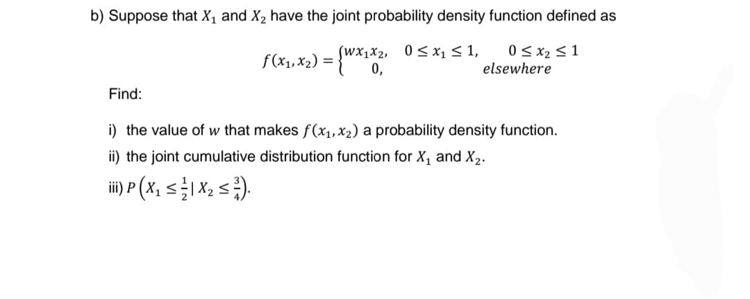 b) Suppose that X₁ and X₂ have the joint probability density function defined as
f(x₁, x₂) = {Wx1x²,
(Wx1x2, 0≤ x₁ ≤ 1, 0 ≤ x₂ ≤ 1
elsewhere
Find:
i) the value of w that makes f(x₁, x₂) a probability density function.
ii) the joint cumulative distribution function for X₁ and X₂.
iii) P (X₂ ≤ 1 X ₂ ≤²).