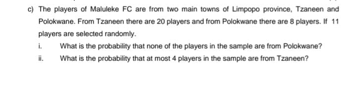 c) The players of Maluleke FC are from two main towns of Limpopo province, Tzaneen and
Polokwane. From Tzaneen there are 20 players and from Polokwane there are 8 players. If 11
players are selected randomly.
i.
What is the probability that none of the players in the sample are from Polokwane?
i.
What is the probability that at most 4 players in the sample are from Tzaneen?
